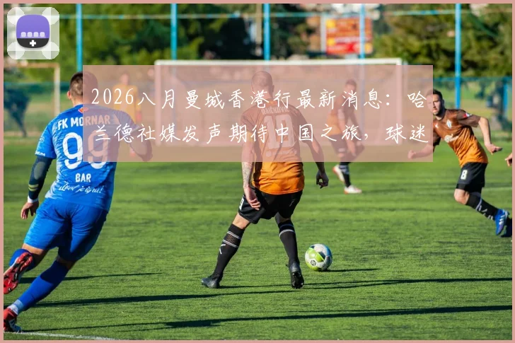 2026八月曼城香港行最新消息:哈兰德社媒发声期待中国之旅,球迷购票观赛全指南