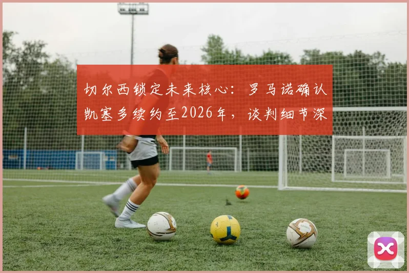 切尔西锁定未来核心：罗马诺确认凯塞多续约至2026年，谈判细节深度解读