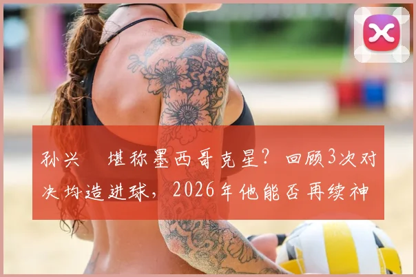 孙兴慜堪称墨西哥克星？回顾3次对决均造进球，2026年他能否再续神奇