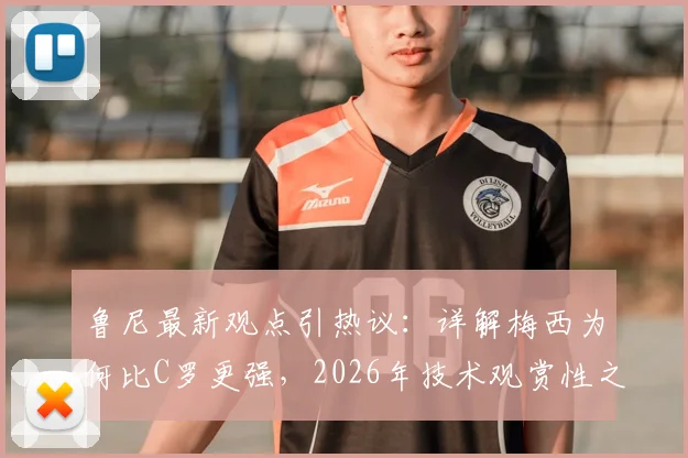 鲁尼最新观点引热议：详解梅西为何比C罗更强，2026年技术观赏性之争再成焦点