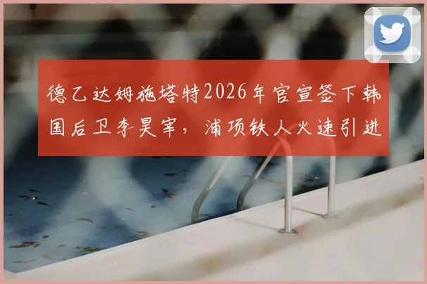 德乙达姆施塔特2026年官宣签下韩国后卫李昊宰，浦项铁人火速引进元基钟作为替代者