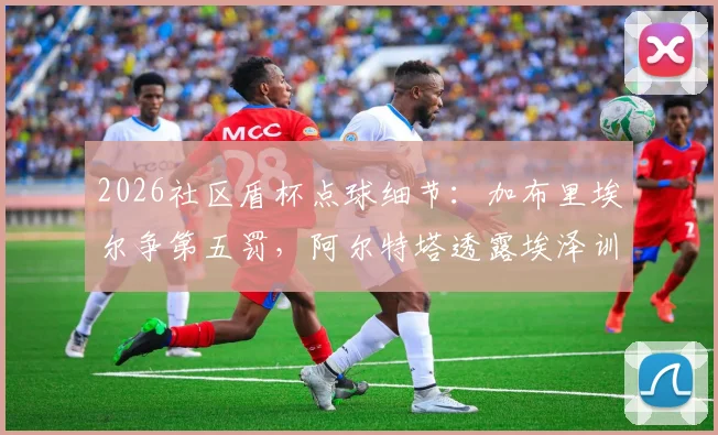 2026社区盾杯点球细节：加布里埃尔争第五罚，阿尔特塔透露埃泽训练百发百中
