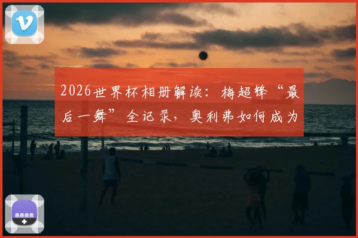 2026世界杯相册解读：梅超锋“最后一舞”全记录，奥利弗如何成为比利时新兽腰？