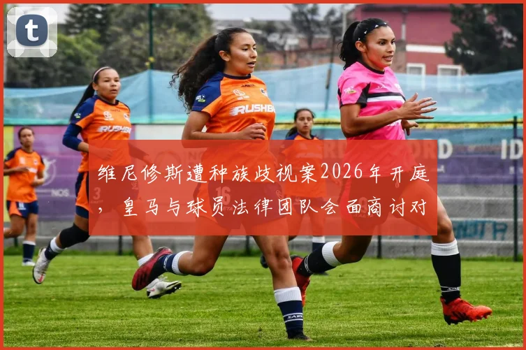 维尼修斯遭种族歧视案2026年开庭，皇马与球员法律团队会面商讨对策，案件最新进展披露