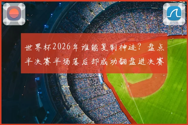 世界杯2026年谁能复制神迹？盘点半决赛半场落后却成功翻盘进决赛的两支传奇球队：阿根廷与克罗地亚
