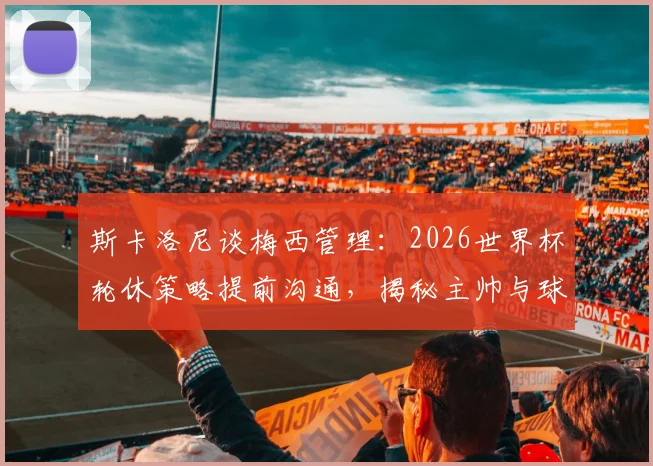 斯卡洛尼谈梅西管理:2026世界杯轮休策略提前沟通,揭秘主帅与球王的默契之道