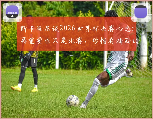 斯卡洛尼谈2026世界杯决赛心态：再重要也只是比赛，珍惜有梅西的最后一舞