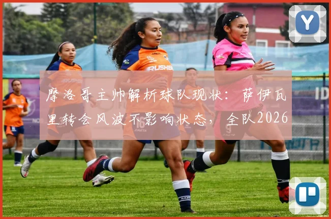 摩洛哥主帅解析球队现状：萨伊瓦里转会风波不影响状态，全队2026世界杯潜力尚未完全激发