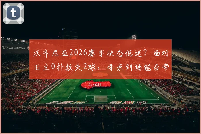 沃齐尼亚2026赛季状态低迷？面对旧主0扑救失2球，母亲到场能否带来转机？